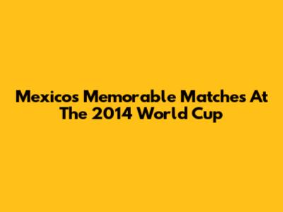 Mexico's Memorable Matches At The 2014 World Cup