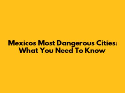 Mexico's Most Dangerous Cities: What You Need To Know