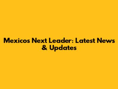Mexico's Next Leader: Latest News & Updates