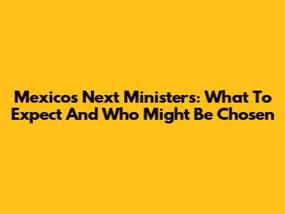 Mexico's Next Ministers: What To Expect And Who Might Be Chosen