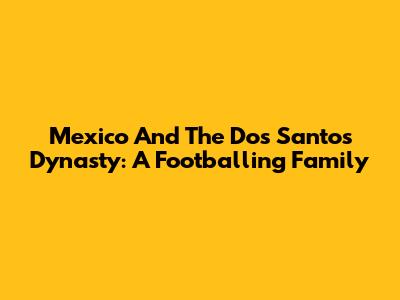 Mexico And The Dos Santos Dynasty: A Footballing Family