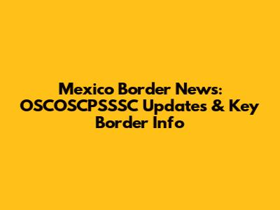 Mexico Border News: OSCOSCPSSSC Updates & Key Border Info