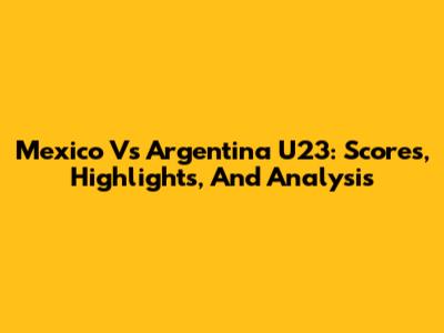 Mexico Vs Argentina U23: Scores, Highlights, And Analysis