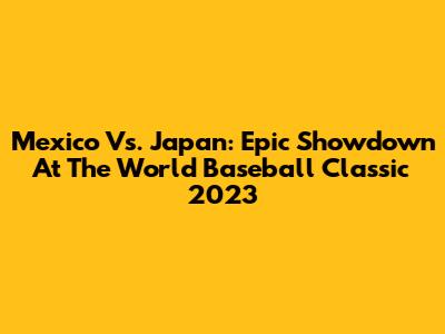 Mexico Vs. Japan: Epic Showdown At The World Baseball Classic 2023