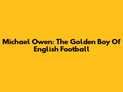 Michael Owen: The Golden Boy Of English Football
