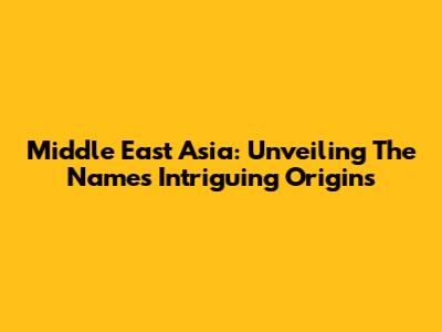 Middle East Asia: Unveiling The Name's Intriguing Origins