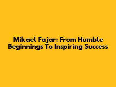 Mikael Fajar: From Humble Beginnings To Inspiring Success
