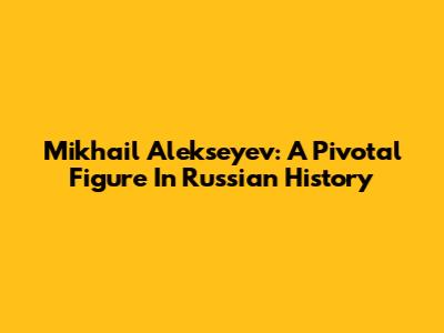 Mikhail Alekseyev: A Pivotal Figure In Russian History