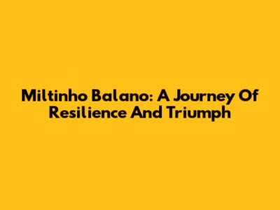 Miltinho Balano: A Journey Of Resilience And Triumph