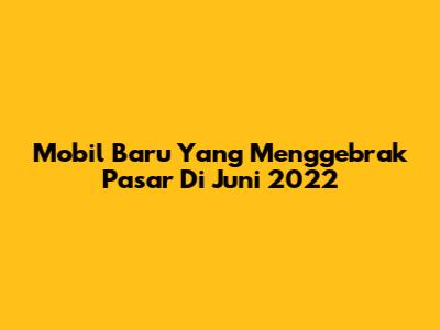 Mobil Baru Yang Menggebrak Pasar Di Juni 2022
