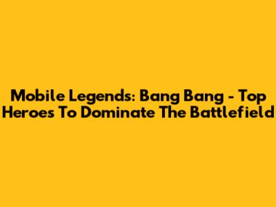 Mobile Legends: Bang Bang - Top Heroes To Dominate The Battlefield