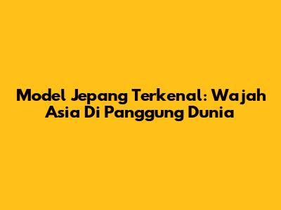 Model Jepang Terkenal: Wajah Asia Di Panggung Dunia