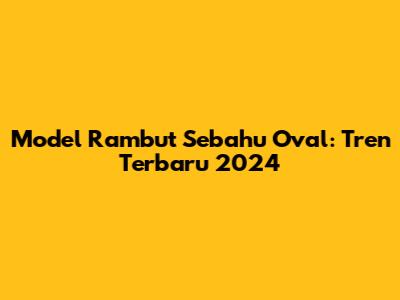 Model Rambut Sebahu Oval: Tren Terbaru 2024