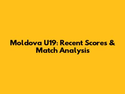Moldova U19: Recent Scores & Match Analysis