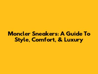 Moncler Sneakers: A Guide To Style, Comfort, & Luxury