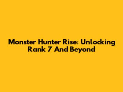 Monster Hunter Rise: Unlocking Rank 7 And Beyond