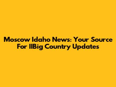 Moscow Idaho News: Your Source For IIBig Country Updates