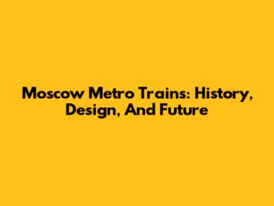Moscow Metro Trains: History, Design, And Future