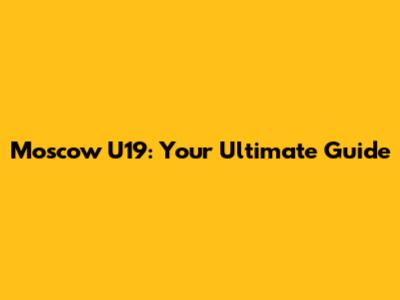 Moscow U19: Your Ultimate Guide