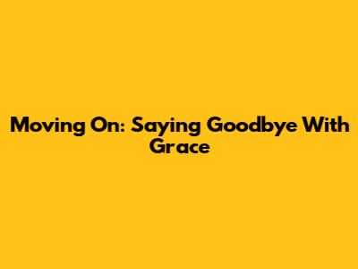 Moving On: Saying Goodbye With Grace