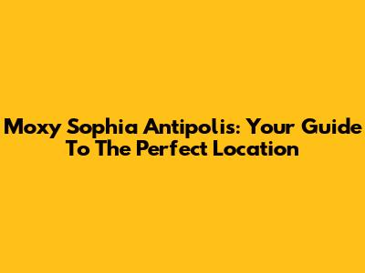 Moxy Sophia Antipolis: Your Guide To The Perfect Location