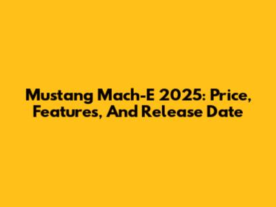 Mustang Mach-E 2025: Price, Features, And Release Date