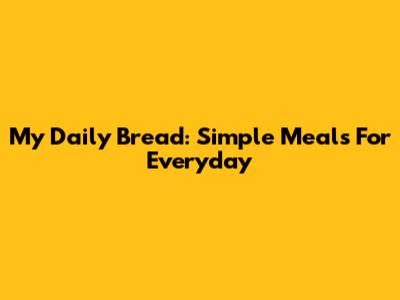 My Daily Bread: Simple Meals For Everyday