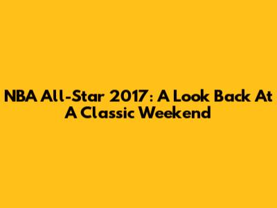 NBA All-Star 2017: A Look Back At A Classic Weekend