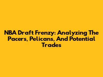 NBA Draft Frenzy: Analyzing The Pacers, Pelicans, And Potential Trades