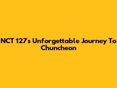 NCT 127's Unforgettable Journey To Chuncheon