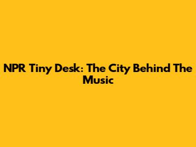 NPR Tiny Desk: The City Behind The Music