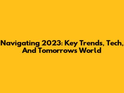 Navigating 2023: Key Trends, Tech, And Tomorrow's World