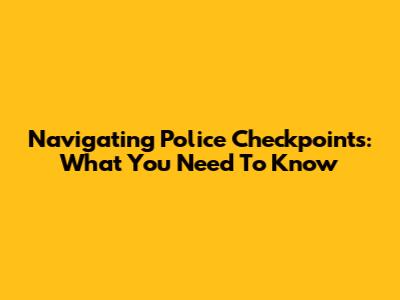 Navigating Police Checkpoints: What You Need To Know