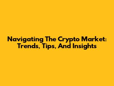 Navigating The Crypto Market: Trends, Tips, And Insights