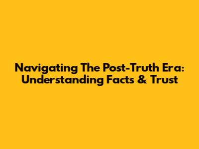 Navigating The Post-Truth Era: Understanding Facts & Trust