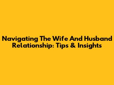 Navigating The Wife And Husband Relationship: Tips & Insights