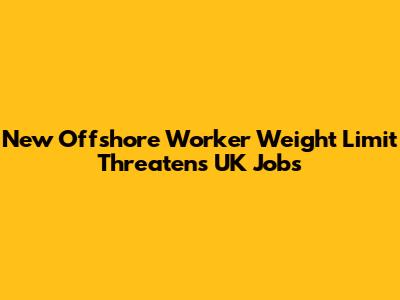 New Offshore Worker Weight Limit Threatens UK Jobs