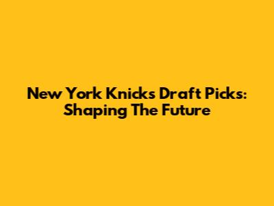 New York Knicks Draft Picks: Shaping The Future
