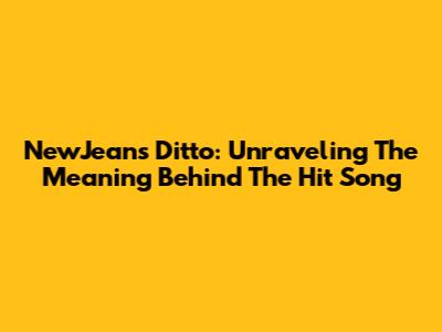 NewJeans Ditto: Unraveling The Meaning Behind The Hit Song