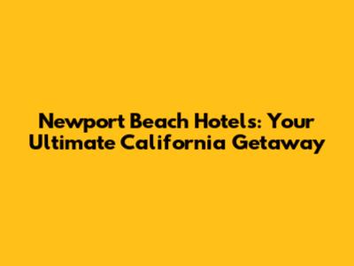 Newport Beach Hotels: Your Ultimate California Getaway