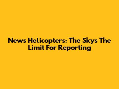 News Helicopters: The Sky's The Limit For Reporting