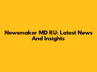 Newsmaker MD RU: Latest News And Insights