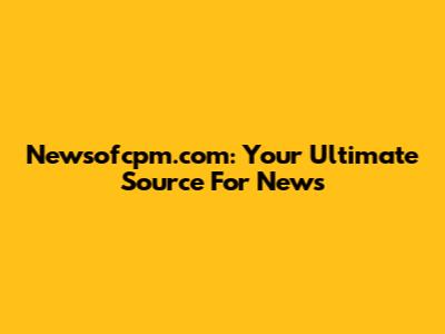 Newsofcpm.com: Your Ultimate Source For News