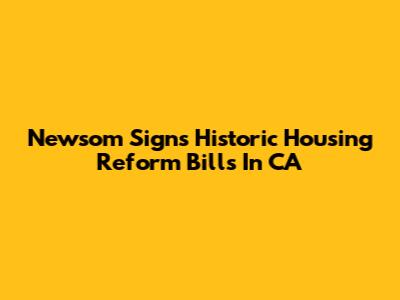Newsom Signs Historic Housing Reform Bills In CA