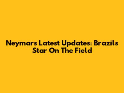 Neymar's Latest Updates: Brazil's Star On The Field