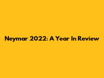 Neymar 2022: A Year In Review