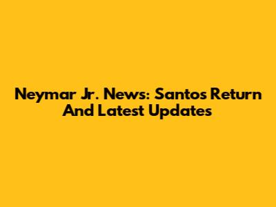 Neymar Jr. News: Santos Return And Latest Updates