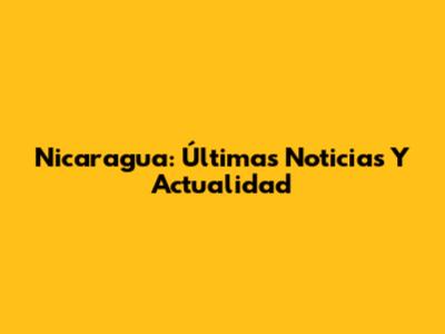 Nicaragua: Últimas Noticias Y Actualidad