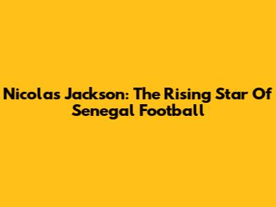 Nicolas Jackson: The Rising Star Of Senegal Football