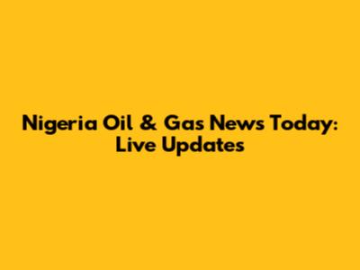 Nigeria Oil & Gas News Today: Live Updates
